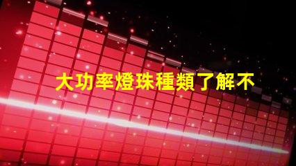 大功率燈珠種類了解不同類型燈珠的性能與應(yīng)用