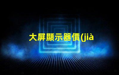 大屏顯示器價(jià)格了解最新市場(chǎng)價(jià)格的關(guān)鍵因素