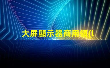 大屏顯示器商用領(lǐng)域中的最佳選擇