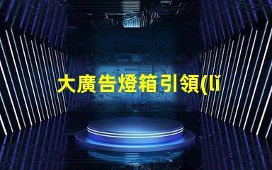 大廣告燈箱引領(lǐng)市場趨勢的終極廣告解決方案