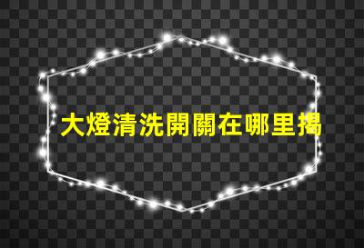 大燈清洗開關在哪里揭示你的車主必知的秘密