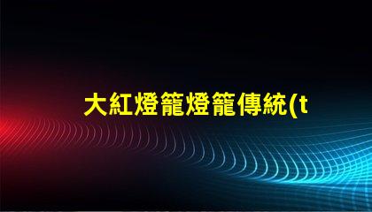大紅燈籠燈籠傳統(tǒng)節(jié)日氣氛營造的重要元素