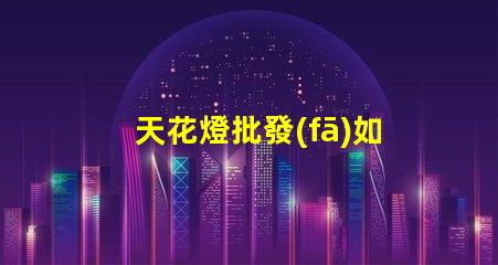 天花燈批發(fā)如何選擇優(yōu)質(zhì)天花燈以提高銷售額