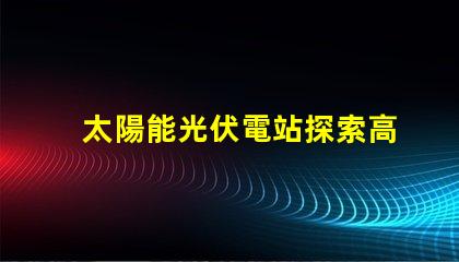 太陽能光伏電站探索高效投資回報(bào)的秘密