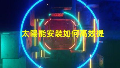 太陽能安裝如何高效提升能源利用率