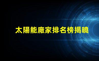 太陽能廠家排名榜揭曉行業(yè)領(lǐng)先者的秘密