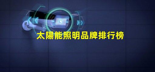 太陽能照明品牌排行榜揭示2023年度最受歡迎品牌