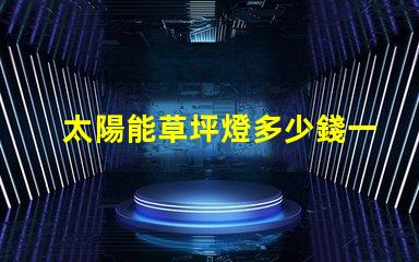 太陽能草坪燈多少錢一個草坪燈市場價格及選擇指南