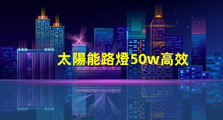 太陽能路燈50w高效照明解決方案,助力節(jié)能