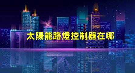 太陽能路燈控制器在哪里尋找最佳太陽能路燈控制器的指南
