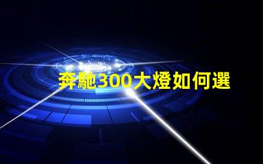奔馳300大燈如何選擇高性能LED燈具提升安全性
