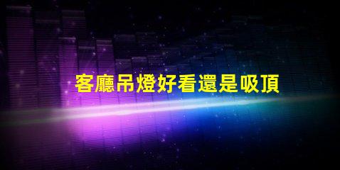 客廳吊燈好看還是吸頂燈好看探討家居照明設(shè)計的最佳選擇