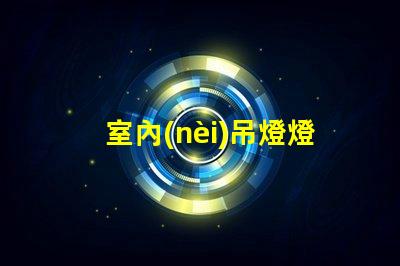 室內(nèi)吊燈燈具大全最佳選擇與應(yīng)用場景解析