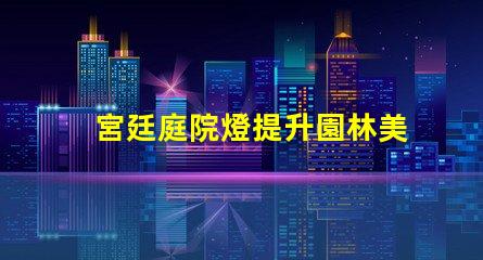 宮廷庭院燈提升園林美感的絕佳選擇嗎