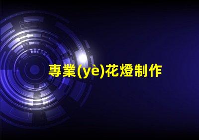 專業(yè)花燈制作探索獨(dú)特創(chuàng)意與技術(shù)結(jié)合的藝術(shù)之旅