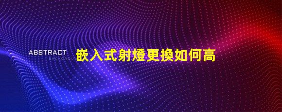 嵌入式射燈更換如何高效更換照明設(shè)備并提升效果