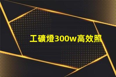 工礦燈300w高效照明解決方案,提升工作安全性