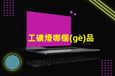 工礦燈哪個(gè)品牌好行業(yè)領(lǐng)軍品牌評(píng)測(cè)與對(duì)比
