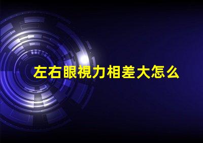 左右眼視力相差大怎么辦如何有效改善視覺不平衡問題