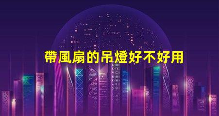 帶風扇的吊燈好不好用選擇合適燈具提升家居舒適度