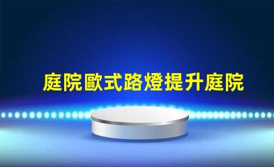 庭院歐式路燈提升庭院魅力的理想選擇嗎