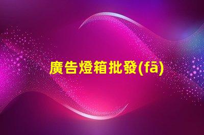 廣告燈箱批發(fā)高效采購指南,助您省時(shí)省力