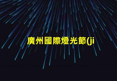 廣州國際燈光節(jié)探索照明藝術與創(chuàng)新的靈感之旅