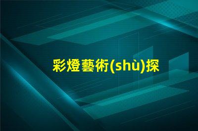 彩燈藝術(shù)探索彩燈藝術(shù)的無限魅力與應(yīng)用