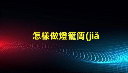 怎樣做燈籠簡(jiǎn)單創(chuàng)意燈籠制作技巧揭秘