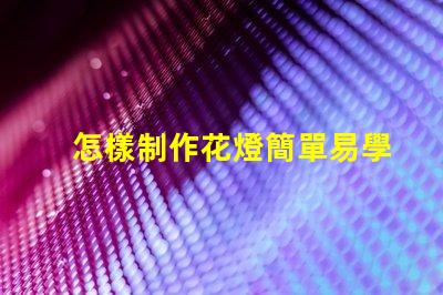 怎樣制作花燈簡單易學(xué)的花燈制作方法揭秘