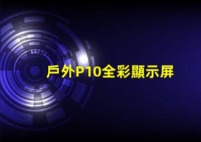戶外P10全彩顯示屏的優(yōu)勢是什么全面解析戶外P10全彩技術(shù)優(yōu)勢