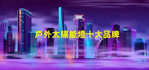 戶外太陽能燈十大品牌市場領(lǐng)導(dǎo)者與新興品牌對比