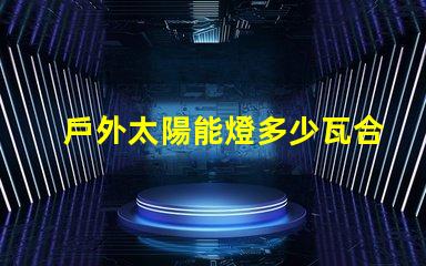 戶外太陽能燈多少瓦合適選擇合適瓦數(shù)的實(shí)用指南