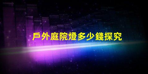 戶外庭院燈多少錢探究市場價格與質(zhì)量的關(guān)系