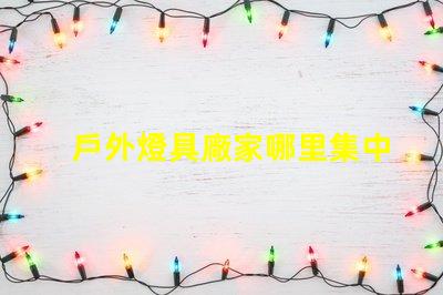 戶外燈具廠家哪里集中探索最具競爭力的生產(chǎn)聚集地