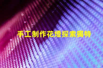 手工制作花燈探索獨特花燈設(shè)計與創(chuàng)意技巧