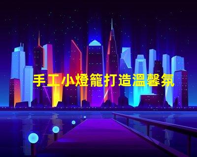 手工小燈籠打造溫馨氛圍的創(chuàng)意靈感