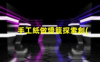 手工紙做燈籠探索創(chuàng)意手工藝的魅力