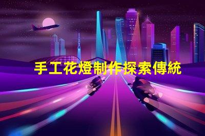 手工花燈制作探索傳統(tǒng)藝術(shù)與現(xiàn)代設(shè)計的完美結(jié)合