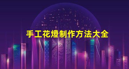 手工花燈制作方法大全全面解析節(jié)日花燈創(chuàng)作技巧