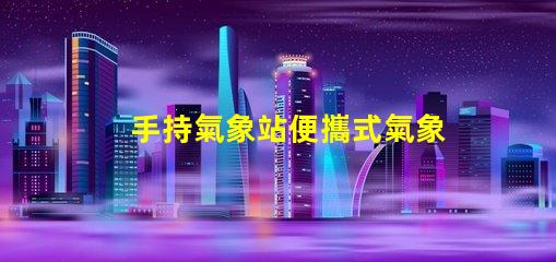 手持氣象站便攜式氣象監(jiān)測新選擇,你準備好了嗎