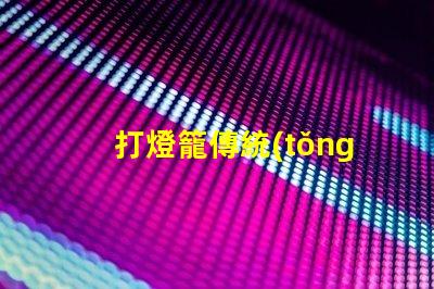 打燈籠傳統(tǒng)文化中的節(jié)日象征意義何在