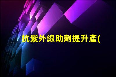 抗紫外線助劑提升產(chǎn)品耐用性與市場競爭力的關(guān)鍵方案