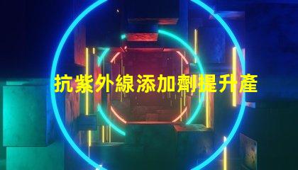 抗紫外線添加劑提升產(chǎn)品耐久性與安全性的關(guān)鍵