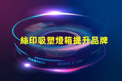 絲印吸塑燈箱提升品牌展示效果的秘密武器