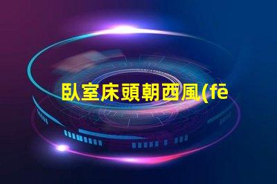 臥室床頭朝西風(fēng)水布局與睡眠質(zhì)量的關(guān)系