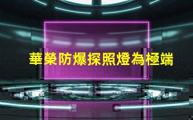 華榮防爆探照燈為極端環(huán)境提供安全照明的解決方案