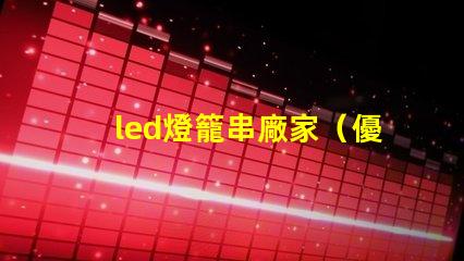 led燈籠串廠家（優(yōu)質(zhì)供應(yīng)商）